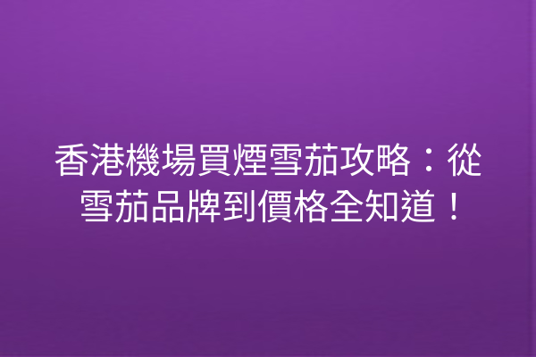 香港機場買煙雪茄攻略：從雪茄品牌到價格全知道！