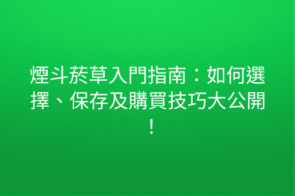 煙斗菸草入門指南：如何選擇、保存及購買技巧大公開！