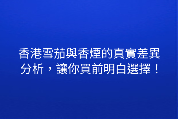 香港雪茄與香煙的真實差異分析,讓你買前明白選擇!