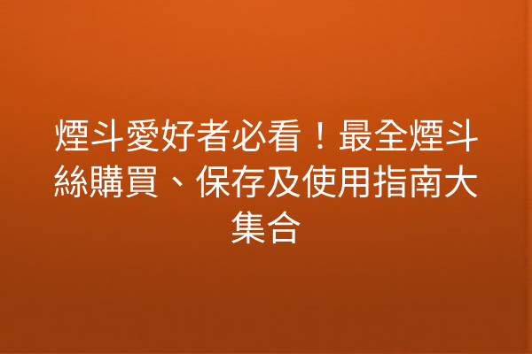 煙斗愛好者必看！最全煙斗絲購買、保存及使用指南大集合