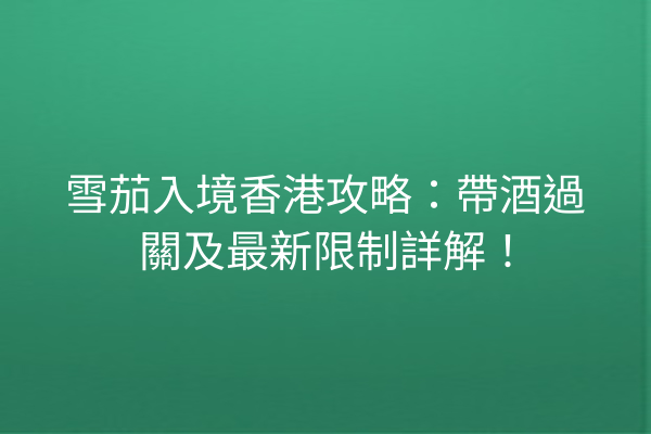 雪茄入境香港攻略：帶酒過關及最新限制詳解！