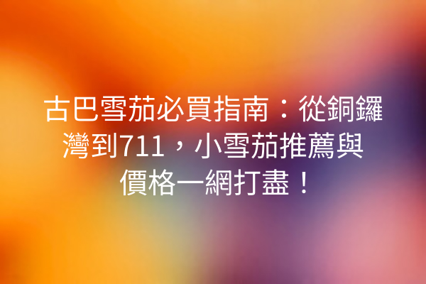 古巴雪茄必買指南：從銅鑼灣到711，小雪茄推薦與價格一網打盡！