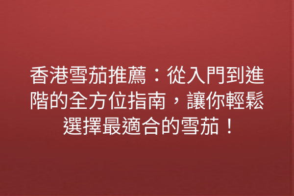 香港雪茄推薦：從入門到進階的全方位指南，讓你輕鬆選擇最適合的雪茄！