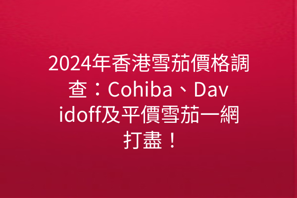 2024年香港雪茄價格調查：Cohiba、Davidoff及平價雪茄一網打盡！