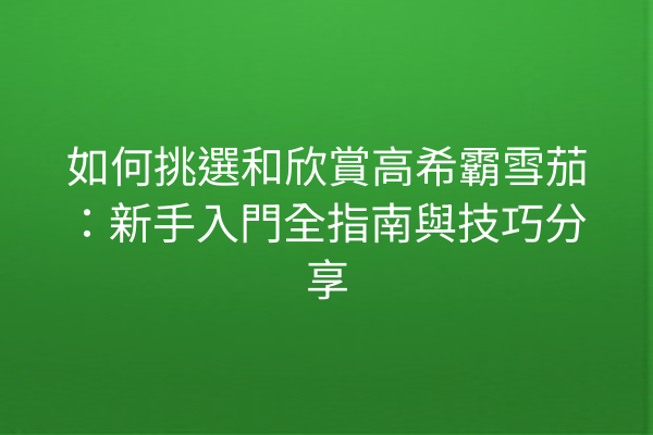 如何挑選和欣賞高希霸雪茄:新手入門全指南與技巧分享