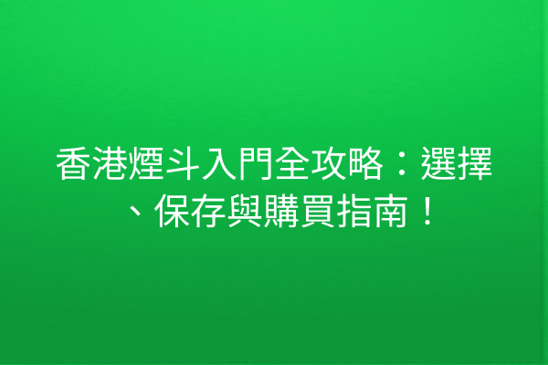 香港煙斗入門全攻略：選擇、保存與購買指南！