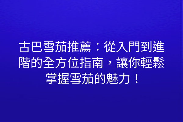古巴雪茄推薦：從入門到進階的全方位指南，讓你輕鬆掌握雪茄的魅力！