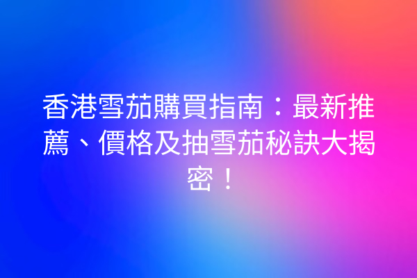 香港雪茄購買指南：最新推薦、價格及抽雪茄秘訣大揭密！