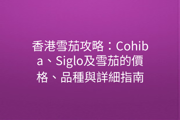 香港雪茄攻略:Cohiba、Siglo及雪茄的價格、品種與詳細指南
