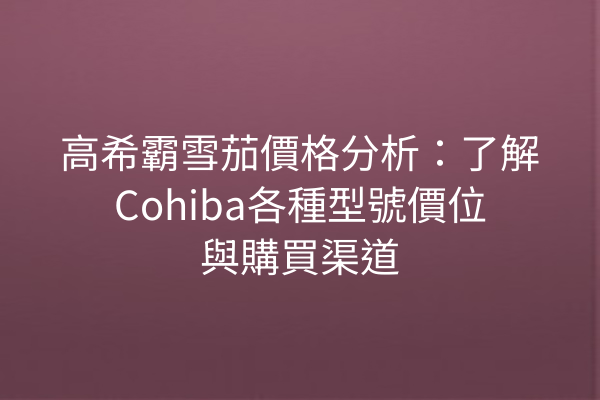 高希霸雪茄價格分析：了解Cohiba各種型號價位與購買渠道