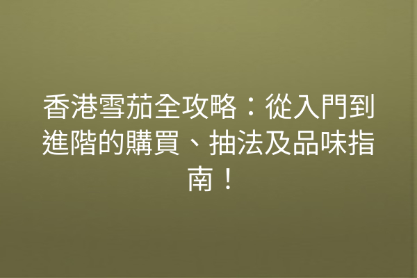 香港雪茄全攻略:從入門到進階的購買、抽法及品味指南!