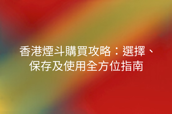 香港煙斗購買攻略：選擇、保存及使用全方位指南