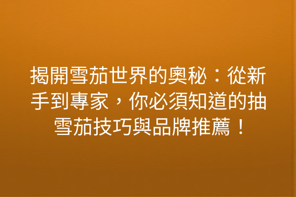 揭開雪茄世界的奧秘：從新手到專家，你必須知道的抽雪茄技巧與品牌推薦！