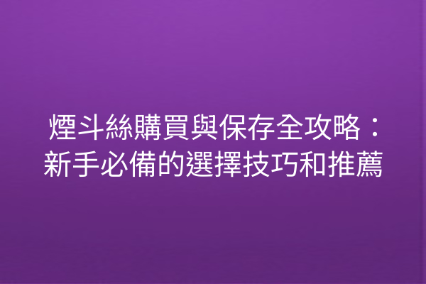 煙斗絲購買與保存全攻略：新手必備的選擇技巧和推薦