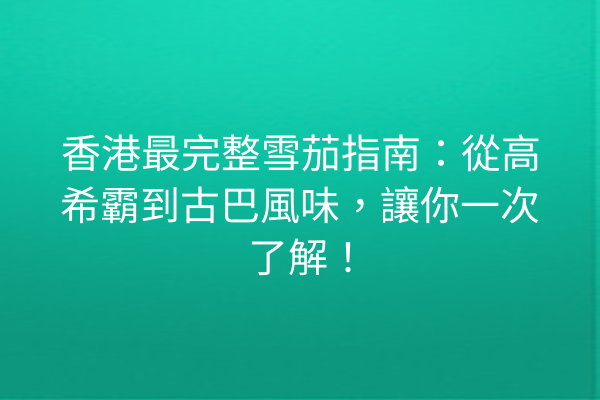 香港最完整雪茄指南：從高希霸到古巴風味，讓你一次了解！