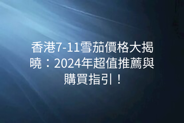 香港7-11雪茄價格大揭曉：2024年超值推薦與購買指引！