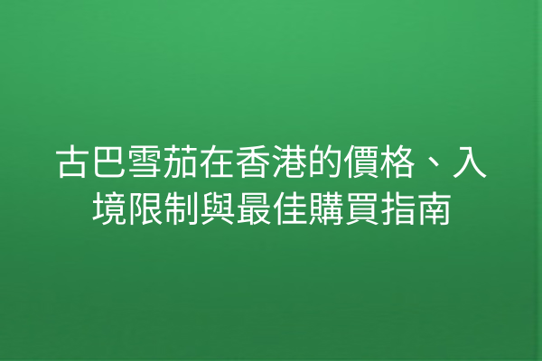 古巴雪茄在香港的價格、入境限制與最佳購買指南