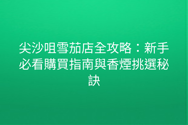 尖沙咀雪茄店全攻略：新手必看購買指南與香煙挑選秘訣