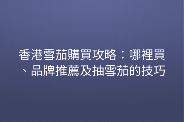 香港雪茄購買攻略：哪裡買、品牌推薦及抽雪茄的技巧