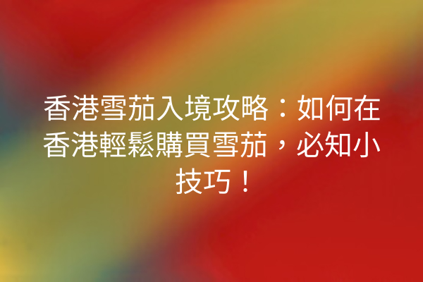 香港雪茄入境攻略:如何在香港輕鬆購買雪茄,必知小技巧!