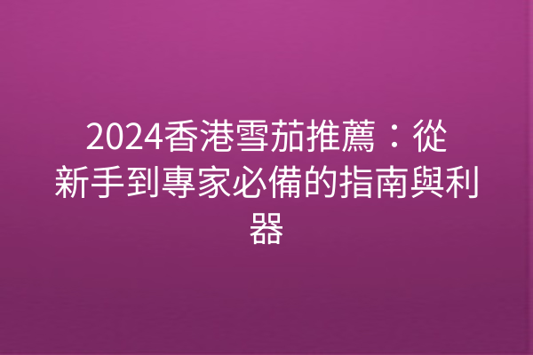 2024香港雪茄推薦:從新手到專家必備的指南與利器