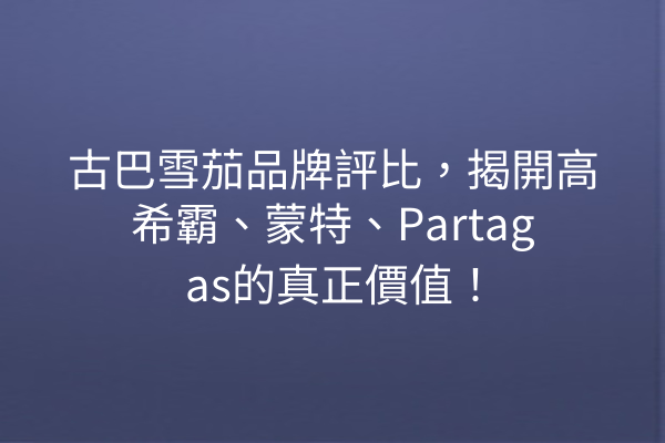 古巴雪茄品牌評比，揭開高希霸、蒙特、Partagas的真正價值！