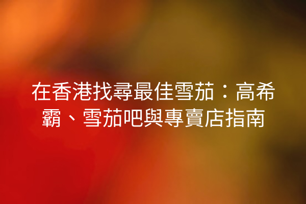 在香港找尋最佳雪茄:高希霸、雪茄吧與專賣店指南