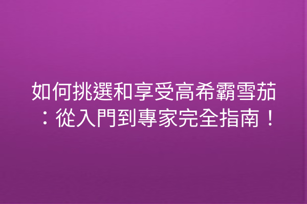 如何挑選和享受高希霸雪茄：從入門到專家完全指南！