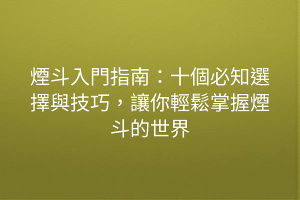 煙斗入門指南：十個必知選擇與技巧，讓你輕鬆掌握煙斗的世界