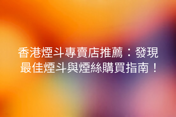香港煙斗專賣店推薦：發現最佳煙斗與煙絲購買指南！