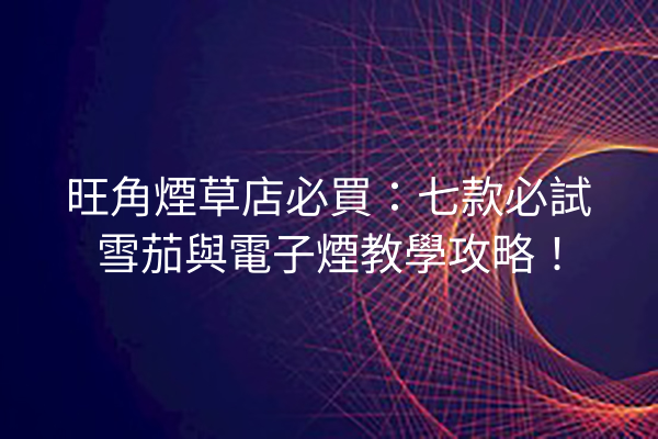 旺角煙草店必買：七款必試雪茄與電子煙教學攻略！