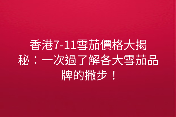 香港7-11雪茄價格大揭秘:一次過了解各大雪茄品牌的撇步!