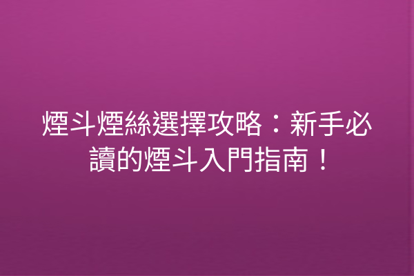 煙斗煙絲選擇攻略：新手必讀的煙斗入門指南！
