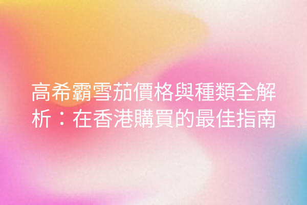 高希霸雪茄價格與種類全解析：在香港購買的最佳指南