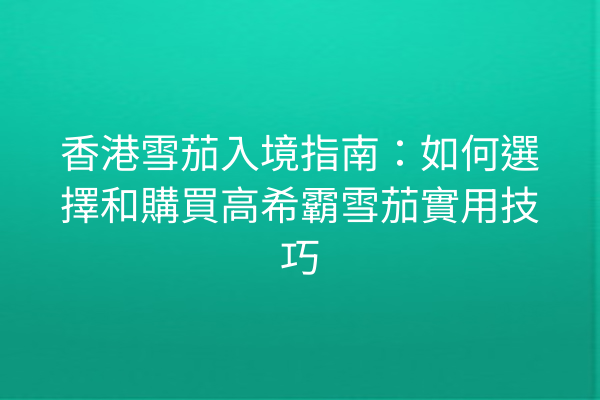 香港雪茄入境指南：如何選擇和購買高希霸雪茄實用技巧