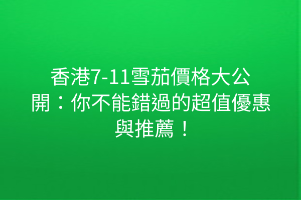 香港7-11雪茄價格大公開：你不能錯過的超值優惠與推薦！