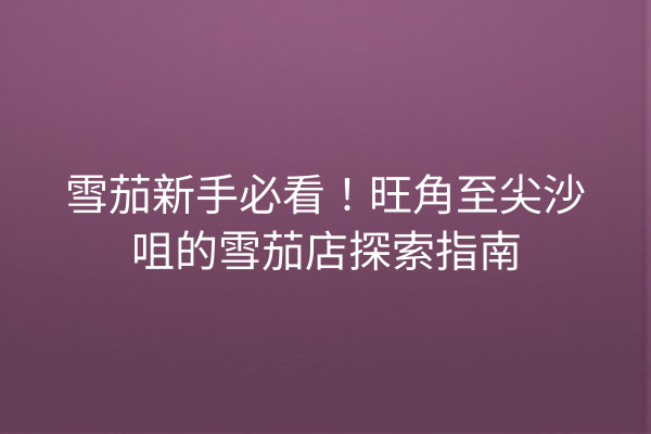 雪茄新手必看!旺角至尖沙咀的雪茄店探索指南