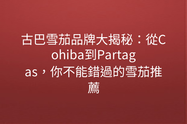 古巴雪茄品牌大揭秘：從Cohiba到Partagas，你不能錯過的雪茄推薦