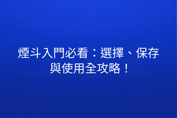 煙斗入門必看：選擇、保存與使用全攻略！