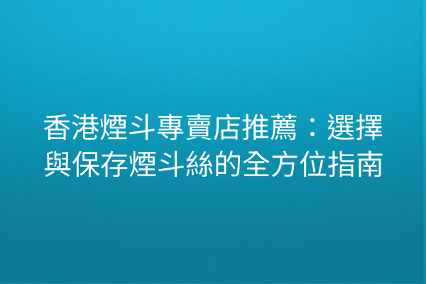 香港煙斗專賣店推薦:選擇與保存煙斗絲的全方位指南