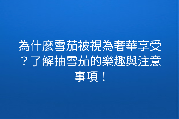 為什麼雪茄被視為奢華享受?了解抽雪茄的樂趣與注意事項!