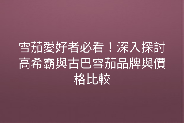 雪茄愛好者必看！深入探討高希霸與古巴雪茄品牌與價格比較