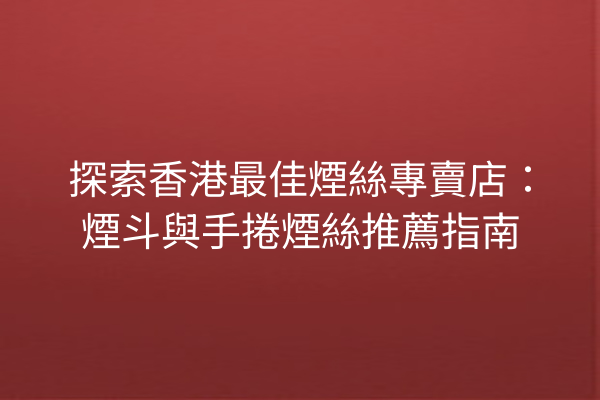 探索香港最佳煙絲專賣店：煙斗與手捲煙絲推薦指南