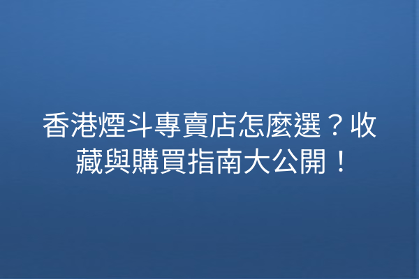 香港煙斗專賣店怎麼選？收藏與購買指南大公開！