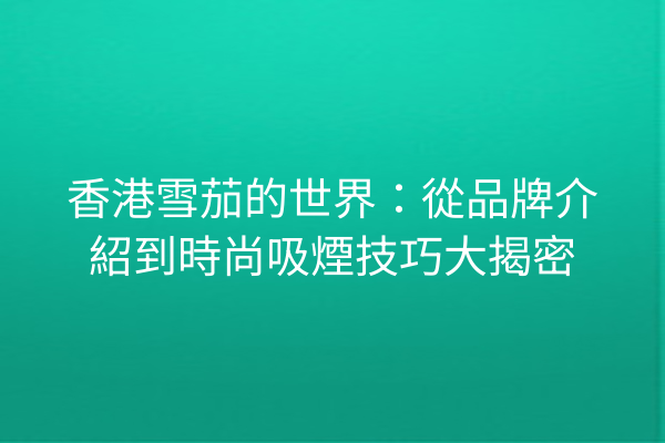 香港雪茄的世界:從品牌介紹到時尚吸煙技巧大揭密