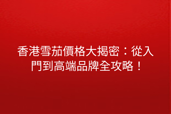 香港雪茄價格大揭密：從入門到高端品牌全攻略！