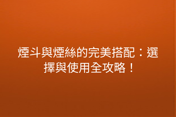 煙斗與煙絲的完美搭配：選擇與使用全攻略！
