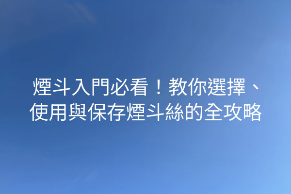 煙斗入門必看！教你選擇、使用與保存煙斗絲的全攻略