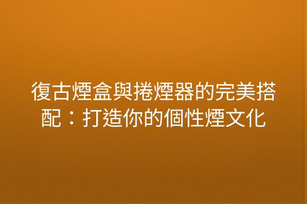 復古煙盒與捲煙器的完美搭配：打造你的個性煙文化