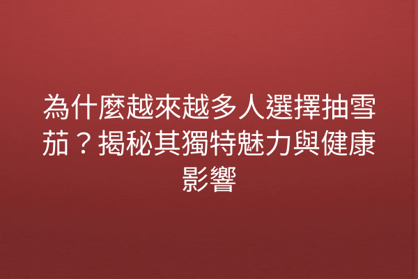 為什麼越來越多人選擇抽雪茄？揭秘其獨特魅力與健康影響